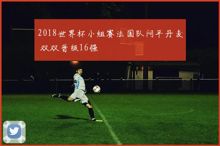 2018世界杯小组赛法国队闷平丹麦 双双晋级16强