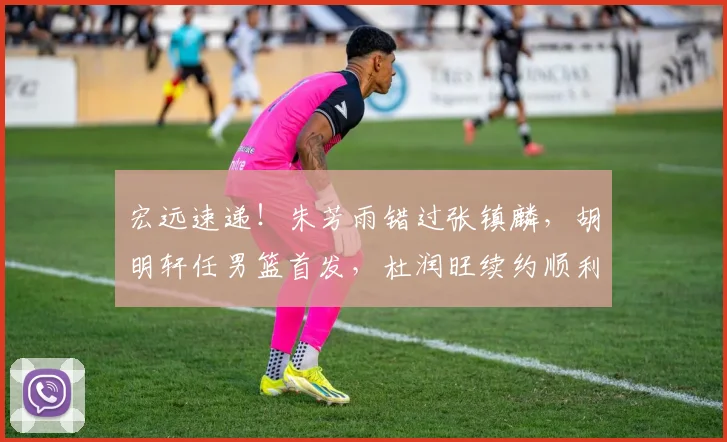 宏远速递！朱芳雨错过张镇麟，胡明轩任男篮首发，杜润旺续约顺利