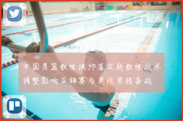 中国男篮教练换帅落定新教练战术调整影响亚锦赛与奥运资格备战