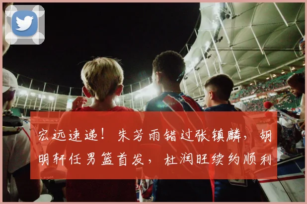 宏远速递！朱芳雨错过张镇麟，胡明轩任男篮首发，杜润旺续约顺利