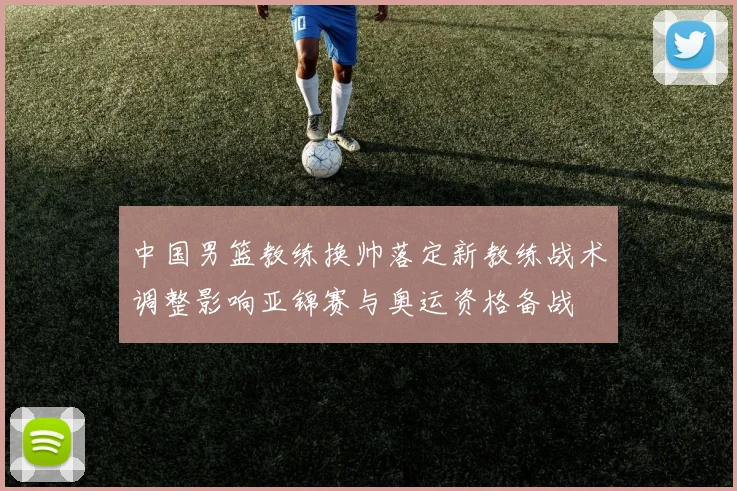 中国男篮教练换帅落定新教练战术调整影响亚锦赛与奥运资格备战
