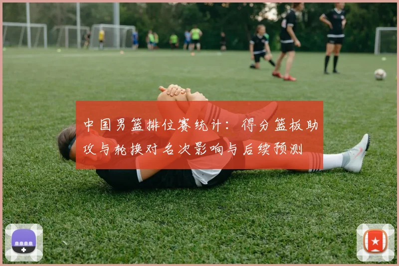 中国男篮排位赛统计：得分篮板助攻与轮换对名次影响与后续预测