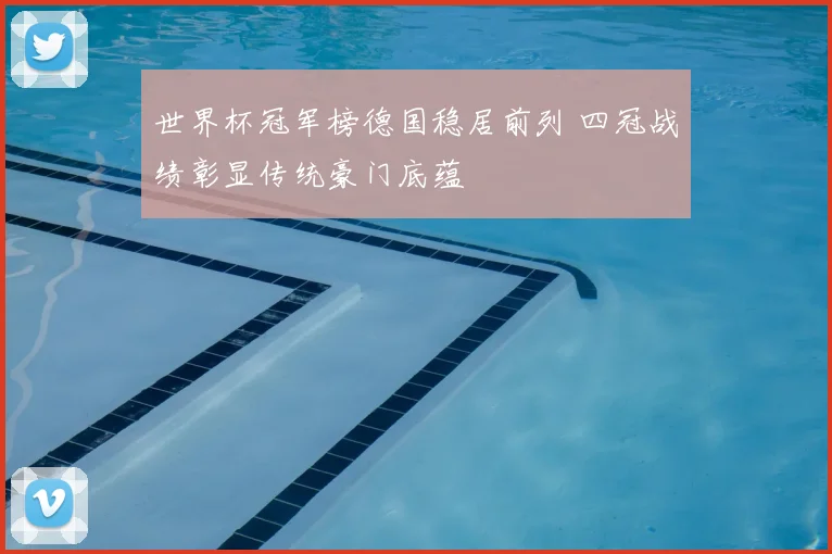 世界杯冠军榜德国稳居前列 四冠战绩彰显传统豪门底蕴
