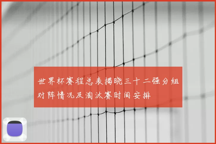 世界杯赛程总表揭晓三十二强分组对阵情况及淘汰赛时间安排