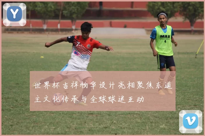 世界杯吉祥物华设计亮相聚焦东道主文化传承与全球球迷互动