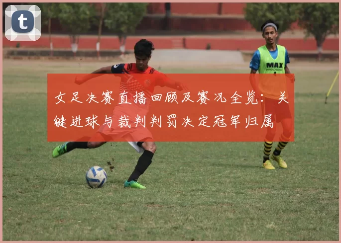 女足决赛直播回顾及赛况全览：关键进球与裁判判罚决定冠军归属