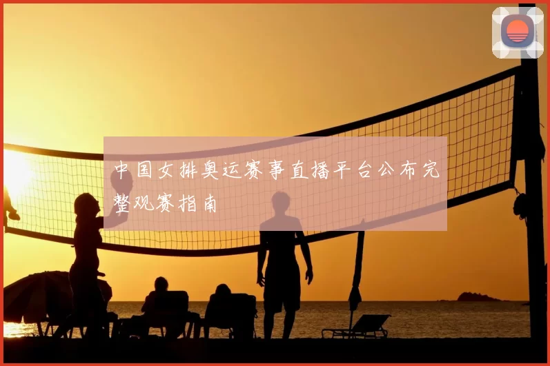 中国女排奥运赛事直播平台公布完整观赛指南