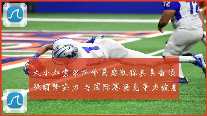 大小加索尔评价易建联称其具备顶级前锋实力 与国际赛场竞争力被看好