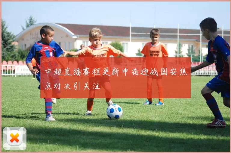 中超直播赛程更新申花迎战国安焦点对决引关注