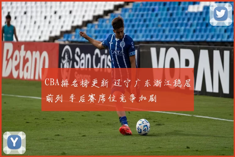 CBA排名榜更新 辽宁广东浙江稳居前列 季后赛席位竞争加剧