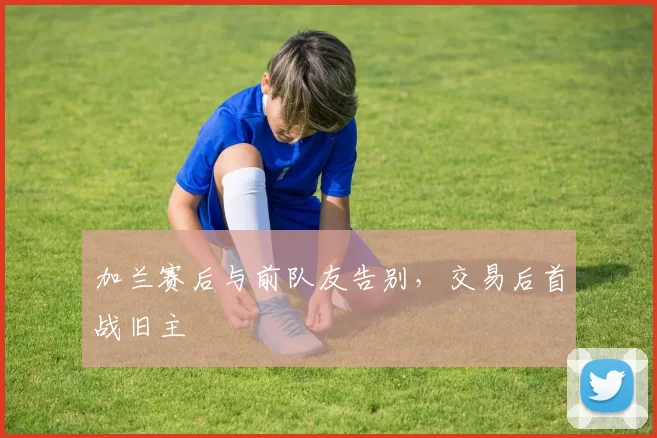 加兰赛后与前队友告别，交易后首战旧主