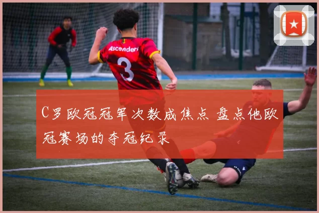 C罗欧冠冠军次数成焦点 盘点他欧冠赛场的夺冠纪录