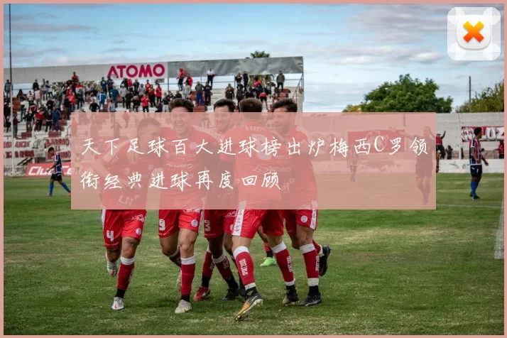 天下足球百大进球榜出炉梅西C罗领衔经典进球再度回顾