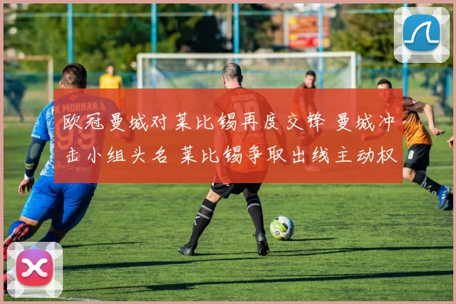 欧冠曼城对莱比锡再度交锋 曼城冲击小组头名 莱比锡争取出线主动权