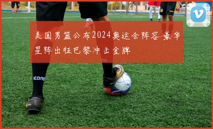 美国男篮公布2024奥运会阵容 豪华星阵出征巴黎冲击金牌