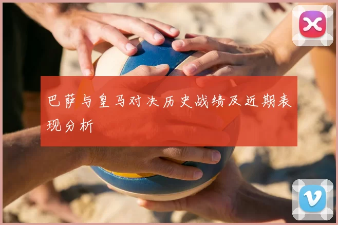 巴萨与皇马对决历史战绩及近期表现分析