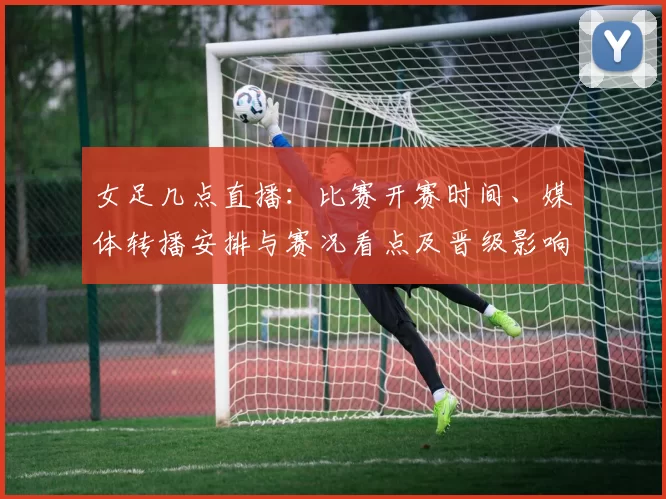 女足几点直播：比赛开赛时间、媒体转播安排与赛况看点及晋级影响