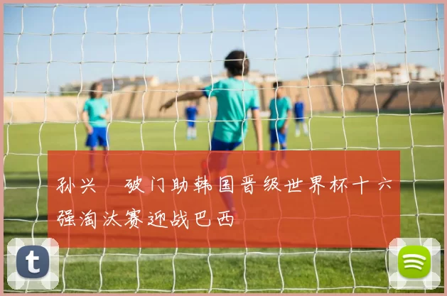 孙兴慜破门助韩国晋级世界杯十六强淘汰赛迎战巴西