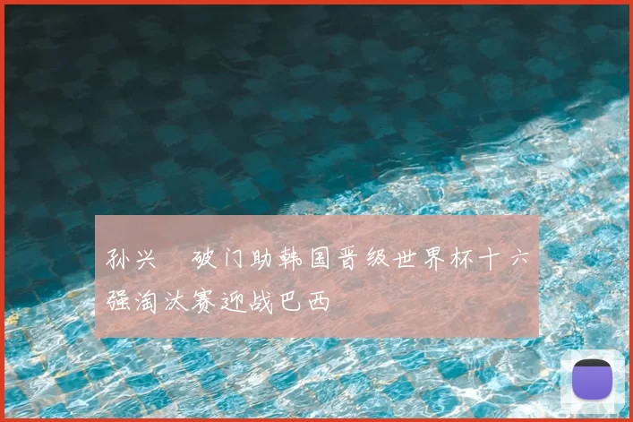 孙兴慜破门助韩国晋级世界杯十六强淘汰赛迎战巴西