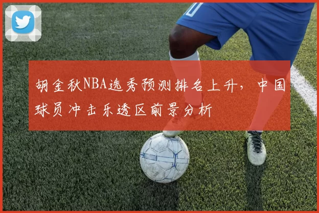 胡金秋NBA选秀预测排名上升，中国球员冲击乐透区前景分析