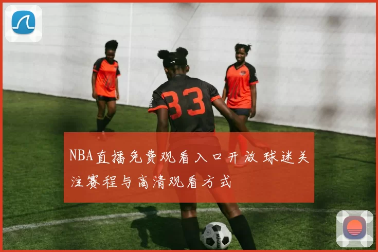 NBA直播免费观看入口开放 球迷关注赛程与高清观看方式