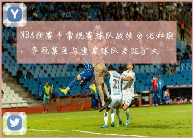 NBA新赛季常规赛球队战绩分化加剧，争冠集团与重建球队差距扩大