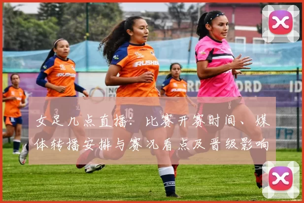 女足几点直播：比赛开赛时间、媒体转播安排与赛况看点及晋级影响