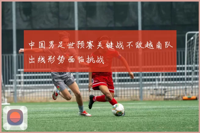 中国男足世预赛关键战不敌越南队出线形势面临挑战