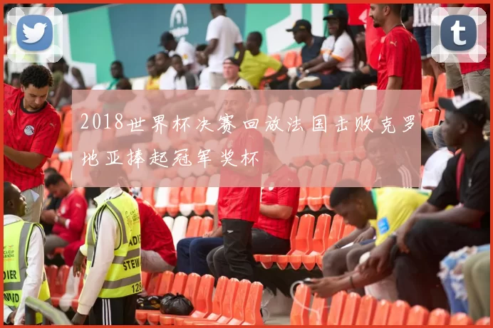 2018世界杯决赛回放法国击败克罗地亚捧起冠军奖杯