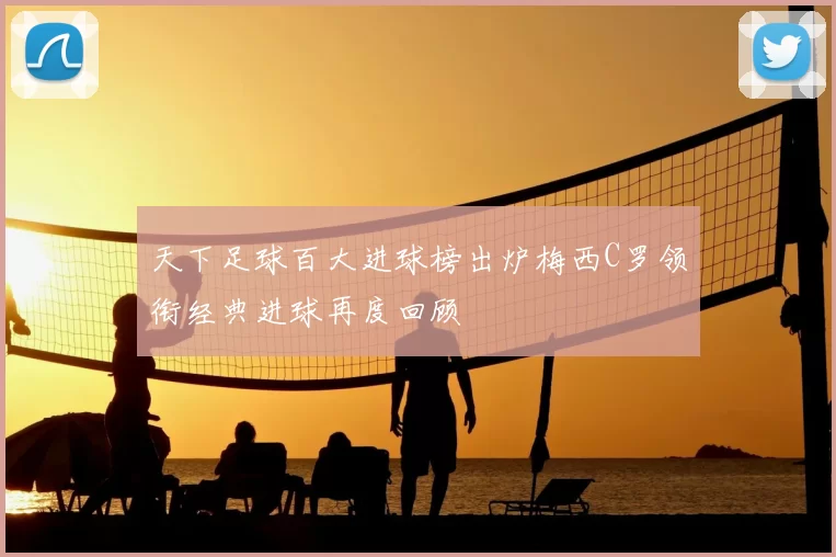 天下足球百大进球榜出炉梅西C罗领衔经典进球再度回顾